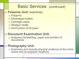 Basic Services (continued)
□ Firearms Unit: examines
□ Firearms
□ Discharged bullets
□ Cartridge cases
□ Shotgun shells
□ Ammunition of all types
□ Document Examination Unit:
□ Analyzes handwriting, paper and printers of
documents
□ Photography Unit:
□ Examines and records physical evidence at the crime
scene and at suspects' locations
 