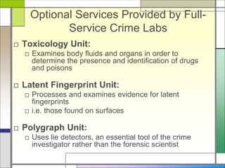 Optional Services Provided by Full-
Service Crime Labs
□ Toxicology Unit:
□ Examines body fluids and organs in order to
determine the presence and identification of drugs
and poisons
□ Latent Fingerprint Unit:
□ Processes and examines evidence for latent
fingerprints
□ i.e. those found on surfaces
□ Polygraph Unit:
□ Uses lie detectors, an essential tool of the crime
investigator rather than the forensic scientist
 