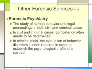 Other Forensic Services - 5
□ Forensic Psychiatry
□ The study of human behavior and legal
proceedings in both civil and criminal cases
□ In civil and criminal cases, competency often
needs to be determined
□ In criminal trials, the evaluation of behavior
disorders is often required in order to
establish the psychological profile of a
suspect.
 