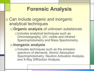 Forensic Analysis
□ Can include organic and inorganic
analytical techniques
□ Organic analysis of unknown substances
□Includes analytical techniques such as
Chromatography, UV- visible and infrared
Spectrophotometry and Mass Spectrometry.
□ Inorganic analysis
□Includes techniques such as the emission
spectrum of elements, Atomic Absorption
Spectrophotometry, Neutron Activation Analysis,
and X-Ray Diffraction Analysis.
 