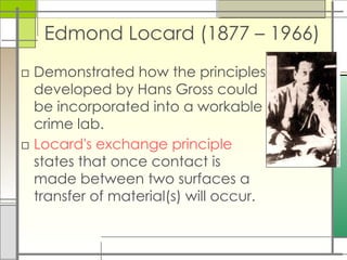 Edmond Locard (1877 – 1966)
□ Demonstrated how the principles
developed by Hans Gross could
be incorporated into a workable
crime lab.
□ Locard's exchange principle
states that once contact is
made between two surfaces a
transfer of material(s) will occur.
 