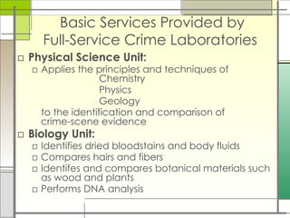 Basic Services Provided by
Full-Service Crime Laboratories
□ Physical Science Unit:
□ Applies the principles and techniques of
Chemistry
Physics
Geology
to the identification and comparison of
crime-scene evidence
□ Biology Unit:
□ Identifies dried bloodstains and body fluids
□ Compares hairs and fibers
□ Identifes and compares botanical materials such
as wood and plants
□ Performs DNA analysis
 