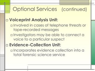 Optional Services (continued)
□ Voiceprint Analysis Unit:
□ Involved in cases of telephone threats or
tape-recorded messages
□ Investigators may be able to connect a
voice to a particular suspect
□ Evidence-Collection Unit:
□ Incorporates evidence collection into a
total forensic science service
 