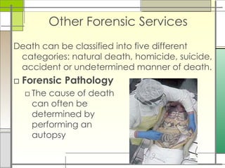Other Forensic Services
Death can be classified into five different
categories: natural death, homicide, suicide,
accident or undetermined manner of death.
□ Forensic Pathology
□ The cause of death
can often be
determined by
performing an
autopsy
 