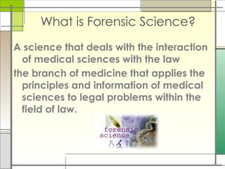 What is Forensic Science?
A science that deals with the interaction
of medical sciences with the law
the branch of medicine that applies the
principles and information of medical
sciences to legal problems within the
field of law.
 