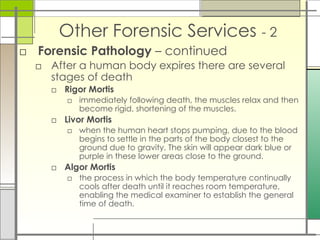 Other Forensic Services - 2
□ Forensic Pathology – continued
□ After a human body expires there are several
stages of death
□ Rigor Mortis
□ immediately following death, the muscles relax and then
become rigid, shortening of the muscles.
□ Livor Mortis
□ when the human heart stops pumping, due to the blood
begins to settle in the parts of the body closest to the
ground due to gravity. The skin will appear dark blue or
purple in these lower areas close to the ground.
□ Algor Mortis
□ the process in which the body temperature continually
cools after death until it reaches room temperature,
enabling the medical examiner to establish the general
time of death.
 