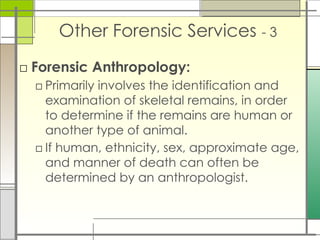 Other Forensic Services - 3
□ Forensic Anthropology:
□ Primarily involves the identification and
examination of skeletal remains, in order
to determine if the remains are human or
another type of animal.
□ If human, ethnicity, sex, approximate age,
and manner of death can often be
determined by an anthropologist.
 