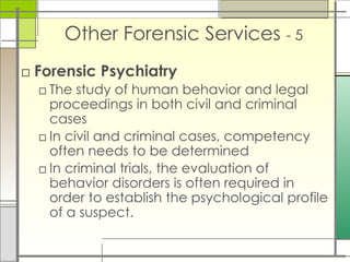Other Forensic Services - 5
□ Forensic Psychiatry
□ The study of human behavior and legal
proceedings in both civil and criminal
cases
□ In civil and criminal cases, competency
often needs to be determined
□ In criminal trials, the evaluation of
behavior disorders is often required in
order to establish the psychological profile
of a suspect.
 