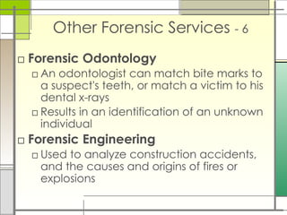 Other Forensic Services - 6
□ Forensic Odontology
□ An odontologist can match bite marks to
a suspect's teeth, or match a victim to his
dental x-rays
□ Results in an identification of an unknown
individual
□ Forensic Engineering
□ Used to analyze construction accidents,
and the causes and origins of fires or
explosions
 