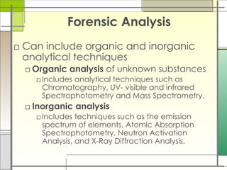 Forensic Analysis
□ Can include organic and inorganic
analytical techniques
□ Organic analysis of unknown substances
□Includes analytical techniques such as
Chromatography, UV- visible and infrared
Spectrophotometry and Mass Spectrometry.
□ Inorganic analysis
□Includes techniques such as the emission
spectrum of elements, Atomic Absorption
Spectrophotometry, Neutron Activation
Analysis, and X-Ray Diffraction Analysis.
 