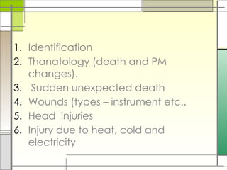 1. Identification
2. Thanatology (death and PM
changes).
3. Sudden unexpected death
4. Wounds (types – instrument etc..
5. Head injuries
6. Injury due to heat, cold and
electricity
 
