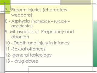 7 - Firearm injuries (characters –
weapons)
8 - Asphyxia (homicide – suicide –
accidental)
9- ML aspects of Pregnancy and
abortion
10 - Death and injury in infancy
11 -Sexual offences
12- general toxicology
13 – drug abuse
 