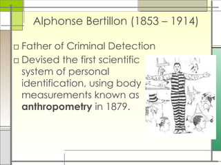 Alphonse Bertillon (1853 – 1914)
□ Father of Criminal Detection
□ Devised the first scientific
system of personal
identification, using body
measurements known as
anthropometry in 1879.
 