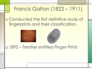 Francis Galton (1822 – 1911)
□ Conducted the first definitive study of
fingerprints and their classification.
□ 1892 – Treatise entitled Finger Prints
 