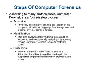 Steps Of Computer Forensics
• According to many professionals, Computer
Forensics is a four (4) step process
– Acquisition
• Physically or remotely obtaining possession of the
computer, all network mappings from the system, and
external physical storage devices
– Identification
• This step involves identifying what data could be
recovered and electronically retrieving it by running
various Computer Forensic tools and software
suites
– Evaluation
• Evaluating the information/data recovered to
determine if and how it could be used again the
suspect for employment termination or prosecution
in court
 