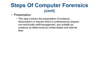 Steps Of Computer Forensics
(cont)
– Presentation
• This step involves the presentation of evidence
discovered in a manner which is understood by lawyers,
non-technically staff/management, and suitable as
evidence as determined by United States and internal
laws
 