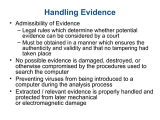 Handling Evidence
• Admissibility of Evidence
– Legal rules which determine whether potential
evidence can be considered by a court
– Must be obtained in a manner which ensures the
authenticity and validity and that no tampering had
taken place
• No possible evidence is damaged, destroyed, or
otherwise compromised by the procedures used to
search the computer
• Preventing viruses from being introduced to a
computer during the analysis process
• Extracted / relevant evidence is properly handled and
protected from later mechanical
or electromagnetic damage
 
