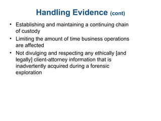 Handling Evidence (cont)
• Establishing and maintaining a continuing chain
of custody
• Limiting the amount of time business operations
are affected
• Not divulging and respecting any ethically [and
legally] client-attorney information that is
inadvertently acquired during a forensic
exploration
 