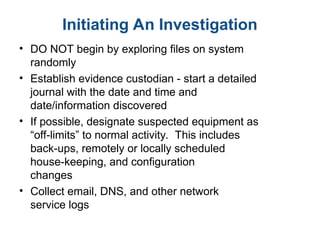 Initiating An Investigation
• DO NOT begin by exploring files on system
randomly
• Establish evidence custodian - start a detailed
journal with the date and time and
date/information discovered
• If possible, designate suspected equipment as
“off-limits” to normal activity. This includes
back-ups, remotely or locally scheduled
house-keeping, and configuration
changes
• Collect email, DNS, and other network
service logs
 