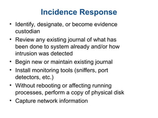 Incidence Response
• Identify, designate, or become evidence
custodian
• Review any existing journal of what has
been done to system already and/or how
intrusion was detected
• Begin new or maintain existing journal
• Install monitoring tools (sniffers, port
detectors, etc.)
• Without rebooting or affecting running
processes, perform a copy of physical disk
• Capture network information
 
