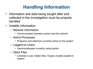 Handling Information
• Information and data being sought after and
collected in the investigation must be properly
handled
• Volatile Information
– Network Information
• Communication between system and the network
– Active Processes
• Programs and daemons currently active on the system
– Logged-on Users
• Users/employees currently using system
– Open Files
• Libraries in use; hidden files; Trojans (rootkit) loaded in
system
 