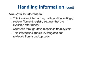 Handling Information (cont)
• Non-Volatile Information
– This includes information, configuration settings,
system files and registry settings that are
available after reboot
– Accessed through drive mappings from system
– This information should investigated and
reviewed from a backup copy
 