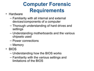 Computer Forensic
Requirements
• Hardware
– Familiarity with all internal and external
devices/components of a computer
– Thorough understanding of hard drives and
settings
– Understanding motherboards and the various
chipsets used
– Power connections
– Memory
• BIOS
– Understanding how the BIOS works
– Familiarity with the various settings and
limitations of the BIOS
 