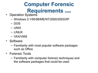 Computer Forensic
Requirements (cont)
• Operation Systems
– Windows 3.1/95/98/ME/NT/2000/2003/XP
– DOS
– UNIX
– LINUX
– VAX/VMS
• Software
– Familiarity with most popular software packages
such as Office
• Forensic Tools
– Familiarity with computer forensic techniques and
the software packages that could be used
 