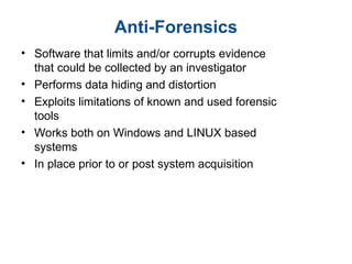 Anti-Forensics
• Software that limits and/or corrupts evidence
that could be collected by an investigator
• Performs data hiding and distortion
• Exploits limitations of known and used forensic
tools
• Works both on Windows and LINUX based
systems
• In place prior to or post system acquisition
 