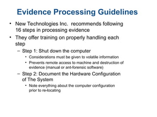 Evidence Processing Guidelines
• New Technologies Inc. recommends following
16 steps in processing evidence
• They offer training on properly handling each
step
– Step 1: Shut down the computer
• Considerations must be given to volatile information
• Prevents remote access to machine and destruction of
evidence (manual or ant-forensic software)
– Step 2: Document the Hardware Configuration
of The System
• Note everything about the computer configuration
prior to re-locating
 