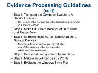Evidence Processing Guidelines
(cont)
– Step 3: Transport the Computer System to A
Secure Location
• Do not leave the computer unattended unless it is locked
in a secure location
– Step 4: Make Bit Stream Backups of Hard Disks
and Floppy Disks
– Step 5: Mathematically Authenticate Data on All
Storage Devices
• Must be able to prove that you did not alter
any of the evidence after the computer
came into your possession
– Step 6: Document the System Date and Time
– Step 7: Make a List of Key Search Words
– Step 8: Evaluate the Windows Swap File
 
