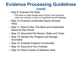 Evidence Processing Guidelines
(cont)
– Step 9: Evaluate File Slack
• File slack is a data storage area of which most computer
users are unaware; a source of significant security leakage.
– Step 10: Evaluate Unallocated Space (Erased
Files)
– Step 11: Search Files, File Slack and Unallocated
Space for Key Words
– Step 12: Document File Names, Dates and Times
– Step 13: Identify File, Program and Storage
Anomalies
– Step 14: Evaluate Program Functionality
– Step 15: Document Your Findings
– Step 16: Retain Copies of Software Used
 