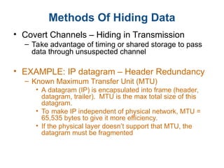 Methods Of Hiding Data
• Covert Channels – Hiding in Transmission
– Take advantage of timing or shared storage to pass
data through unsuspected channel
• EXAMPLE: IP datagram – Header Redundancy
– Known Maximum Transfer Unit (MTU)
• A datagram (IP) is encapsulated into frame (header,
datagram, trailer). MTU is the max total size of this
datagram.
• To make IP independent of physical network, MTU =
65,535 bytes to give it more efficiency.
• If the physical layer doesn’t support that MTU, the
datagram must be fragmented
 
