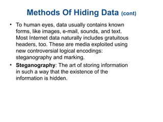 Methods Of Hiding Data (cont)
• To human eyes, data usually contains known
forms, like images, e-mail, sounds, and text.
Most Internet data naturally includes gratuitous
headers, too. These are media exploited using
new controversial logical encodings:
steganography and marking.
• Steganography: The art of storing information
in such a way that the existence of the
information is hidden.
 