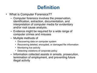 Definition
• What is Computer Forensics??
– Computer forensics involves the preservation,
identification, extraction, documentation, and
interpretation of computer media for evidentiary
and/or root cause analysis.
– Evidence might be required for a wide range of
computer crimes and misuses
– Multiple methods of
• Discovering data on computer system
• Recovering deleted, encrypted, or damaged file information
• Monitoring live activity
• Detecting violations of corporate policy
– Information collected assists in arrests, prosecution,
termination of employment, and preventing future
illegal activity
 