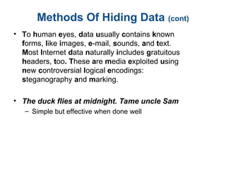 Methods Of Hiding Data (cont)
• To human eyes, data usually contains known
forms, like images, e-mail, sounds, and text.
Most Internet data naturally includes gratuitous
headers, too. These are media exploited using
new controversial logical encodings:
steganography and marking.
• The duck flies at midnight. Tame uncle Sam
– Simple but effective when done well
 