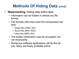 Methods Of Hiding Data (cont)
• Watermarking: Hiding data within data
– Information can be hidden in almost any file
format.
– File formats with more room for compression are
best
• Image files (JPEG, GIF)
• Sound files (MP3, WAV)
• Video files (MPG, AVI)
– The hidden information may be encrypted, but
not necessarily
– Numerous software applications will do this for
you: Many are freely available online
 