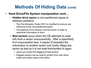 Methods Of Hiding Data (cont)
• Hard Drive/File System manipulation cont…
– Hidden drive space is non-partitioned space in-
between partitions
• The File Allocation Table (FAT) is modified to remove any
reference to the non-partitioned space
• The address of the sectors must be known in order to
read/write information to them
– Bad sectors occur when the OS attempts to read
info from a sector unsuccessfully. After a (specified)
# of unsuccessful tries, it copies (if possible) the
information to another sector and marks (flags) the
sector as bad so it is not read from/written to again
• users can control the flagging of bad sectors
• Flagged sectors can be read to /written from with direct
reads and writes using a hex editor
 