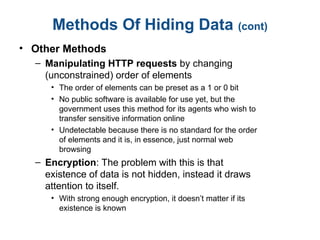 Methods Of Hiding Data (cont)
• Other Methods
– Manipulating HTTP requests by changing
(unconstrained) order of elements
• The order of elements can be preset as a 1 or 0 bit
• No public software is available for use yet, but the
government uses this method for its agents who wish to
transfer sensitive information online
• Undetectable because there is no standard for the order
of elements and it is, in essence, just normal web
browsing
– Encryption: The problem with this is that
existence of data is not hidden, instead it draws
attention to itself.
• With strong enough encryption, it doesn’t matter if its
existence is known
 
