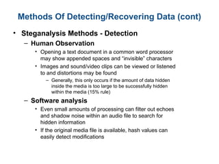 Methods Of Detecting/Recovering Data (cont)
• Steganalysis Methods - Detection
– Human Observation
• Opening a text document in a common word processor
may show appended spaces and “invisible” characters
• Images and sound/video clips can be viewed or listened
to and distortions may be found
– Generally, this only occurs if the amount of data hidden
inside the media is too large to be successfully hidden
within the media (15% rule)
– Software analysis
• Even small amounts of processing can filter out echoes
and shadow noise within an audio file to search for
hidden information
• If the original media file is available, hash values can
easily detect modifications
 
