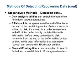 Methods Of Detecting/Recovering Data (cont)
• Steganalysis Methods – Detection cont...
– Disk analysis utilities can search the hard drive
for hidden tracks/sectors/data
– RAM slack is the space from the end of the file to
the end of the containing sector. Before a sector is
written to disk, it is stored in a buffer somewhere
in RAM. If the buffer is only partially filled with
information before being committed to disk,
remnants from the end of the buffer will be written
to disk. In this way, information that was never
"saved" can be found in RAM slack on disk.
– Firewall/Routing filters can be applied to search
for hidden or invalid data in IP datagram headers
 