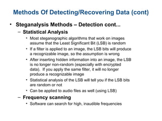 Methods Of Detecting/Recovering Data (cont)
• Steganalysis Methods – Detection cont...
– Statistical Analysis
• Most steganographic algorithms that work on images
assume that the Least Significant Bit (LSB) is random
• If a filter is applied to an image, the LSB bits will produce
a recognizable image, so the assumption is wrong
• After inserting hidden information into an image, the LSB
is no longer non-random (especially with encrypted
data). If you apply the same filter, it will no longer
produce a recognizable image
• Statistical analysis of the LSB will tell you if the LSB bits
are random or not
• Can be applied to audio files as well (using LSB)
– Frequency scanning
• Software can search for high, inaudible frequencies
 