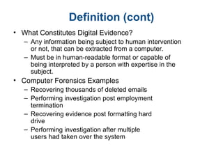 Definition (cont)
• What Constitutes Digital Evidence?
– Any information being subject to human intervention
or not, that can be extracted from a computer.
– Must be in human-readable format or capable of
being interpreted by a person with expertise in the
subject.
• Computer Forensics Examples
– Recovering thousands of deleted emails
– Performing investigation post employment
termination
– Recovering evidence post formatting hard
drive
– Performing investigation after multiple
users had taken over the system
 