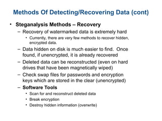 Methods Of Detecting/Recovering Data (cont)
• Steganalysis Methods – Recovery
– Recovery of watermarked data is extremely hard
• Currently, there are very few methods to recover hidden,
encrypted data.
– Data hidden on disk is much easier to find. Once
found, if unencrypted, it is already recovered
– Deleted data can be reconstructed (even on hard
drives that have been magnetically wiped)
– Check swap files for passwords and encryption
keys which are stored in the clear (unencrypted)
– Software Tools
• Scan for and reconstruct deleted data
• Break encryption
• Destroy hidden information (overwrite)
 