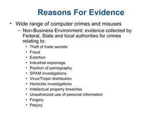 Reasons For Evidence
• Wide range of computer crimes and misuses
– Non-Business Environment: evidence collected by
Federal, State and local authorities for crimes
relating to:
• Theft of trade secrets
• Fraud
• Extortion
• Industrial espionage
• Position of pornography
• SPAM investigations
• Virus/Trojan distribution
• Homicide investigations
• Intellectual property breaches
• Unauthorized use of personal information
• Forgery
• Perjury
 