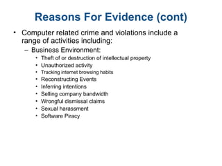 Reasons For Evidence (cont)
• Computer related crime and violations include a
range of activities including:
– Business Environment:
• Theft of or destruction of intellectual property
• Unauthorized activity
• Tracking internet browsing habits
• Reconstructing Events
• Inferring intentions
• Selling company bandwidth
• Wrongful dismissal claims
• Sexual harassment
• Software Piracy
 