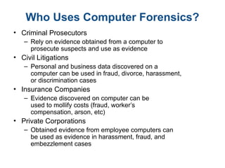 Who Uses Computer Forensics?
• Criminal Prosecutors
– Rely on evidence obtained from a computer to
prosecute suspects and use as evidence
• Civil Litigations
– Personal and business data discovered on a
computer can be used in fraud, divorce, harassment,
or discrimination cases
• Insurance Companies
– Evidence discovered on computer can be
used to mollify costs (fraud, worker’s
compensation, arson, etc)
• Private Corporations
– Obtained evidence from employee computers can
be used as evidence in harassment, fraud, and
embezzlement cases
 
