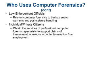 Who Uses Computer Forensics?
(cont)
• Law Enforcement Officials
– Rely on computer forensics to backup search
warrants and post-seizure handling
• Individual/Private Citizens
– Obtain the services of professional computer
forensic specialists to support claims of
harassment, abuse, or wrongful termination from
employment
 