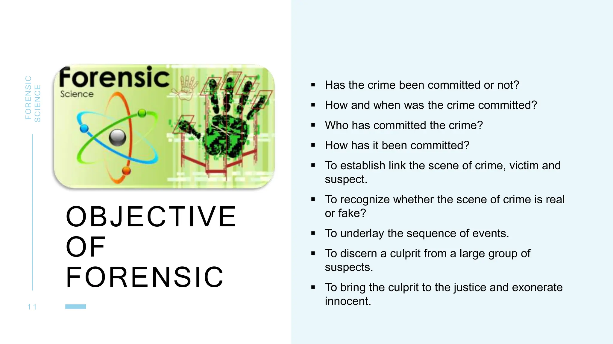 OBJECTIVE
OF
FORENSIC
FORENSIC
SCIENCE
1 1
 Has the crime been committed or not?
 How and when was the crime committed?
 Who has committed the crime?
 How has it been committed?
 To establish link the scene of crime, victim and
suspect.
 To recognize whether the scene of crime is real
or fake?
 To underlay the sequence of events.
 To discern a culprit from a large group of
suspects.
 To bring the culprit to the justice and exonerate
innocent.
 