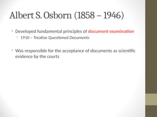 Albert S.Osborn (1858 – 1946)
• Developed fundamental principles of document examination
• 1910 – Treatise Questioned Documents
• Was responsible for the acceptance of documents as scientific
evidence by the courts
 